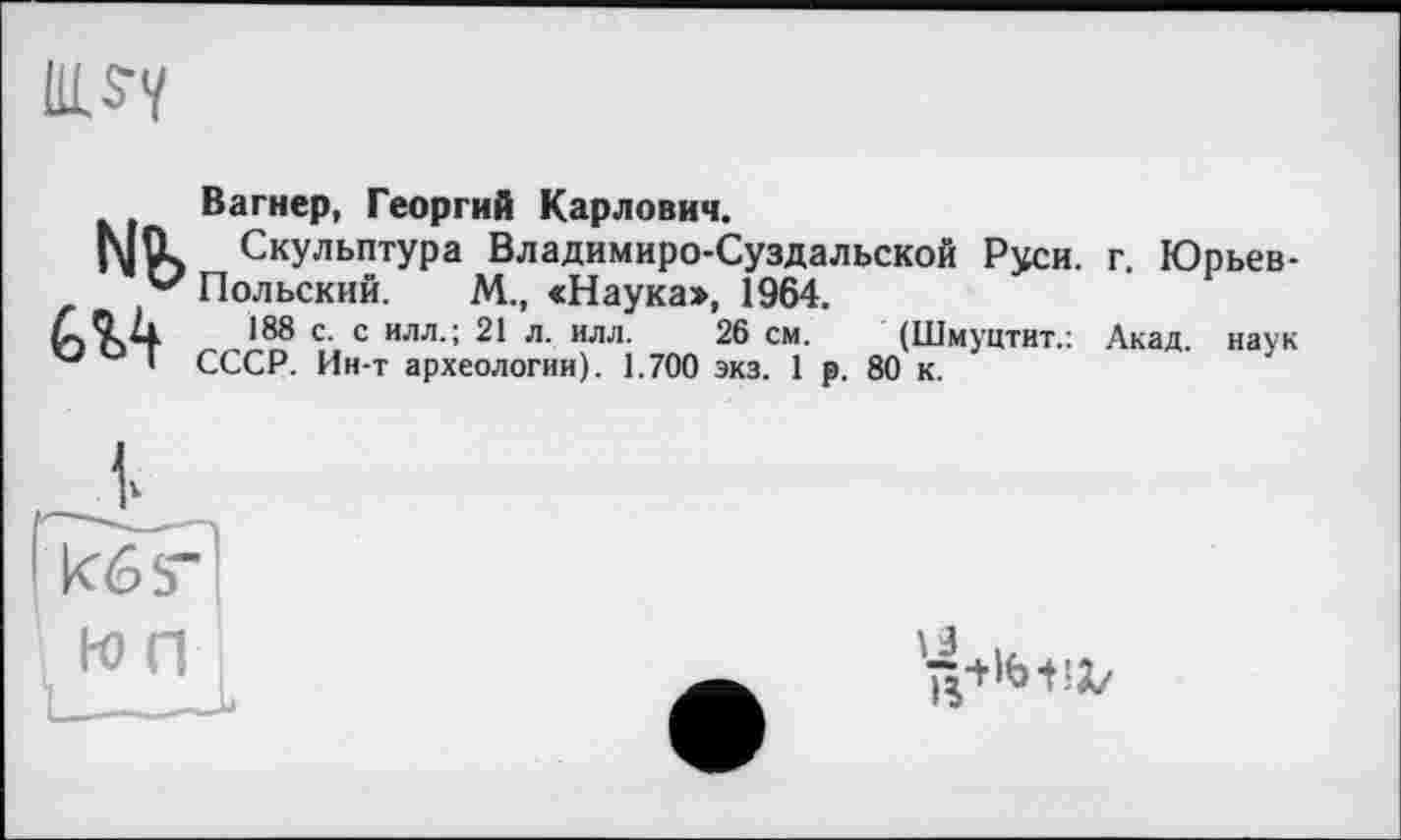 ﻿Вагнер, Георгий Карлович.
|\|fl Скульптура Владимиро-Суздальской Руси. г. Юрьев-v Польский. М., «Наука», 1964.
ÆQ il 188 с. с илл.; 21 л. илл. 26 см. (Шмуцтит.: Акад, наук ° I СССР. Ин-т археологии). 1.700 экз. 1 р. 80 к.
кб5"
ю п
